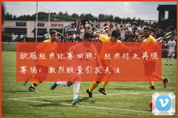 欧冠经典比赛回顾:经典对决再现赛场,激烈较量引发关注