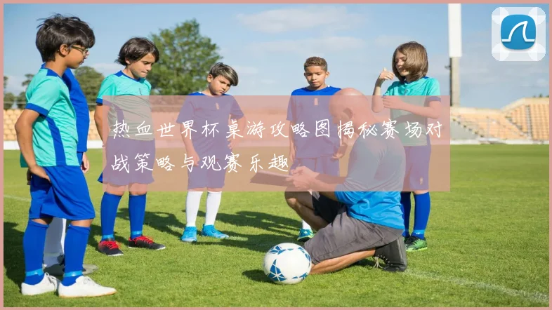 热血世界杯桌游攻略图揭秘赛场对战策略与观赛乐趣